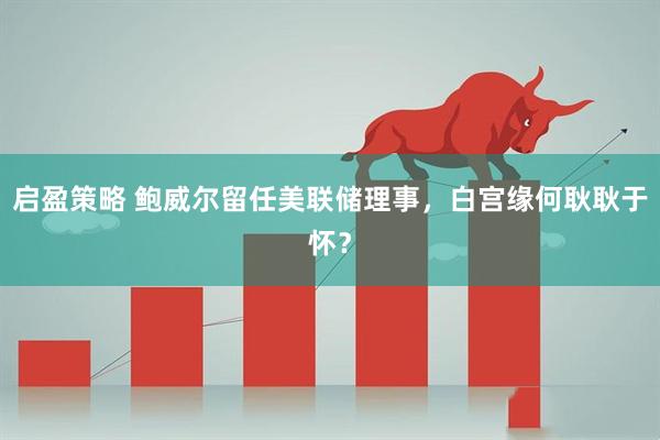 启盈策略 鲍威尔留任美联储理事，白宫缘何耿耿于怀？
